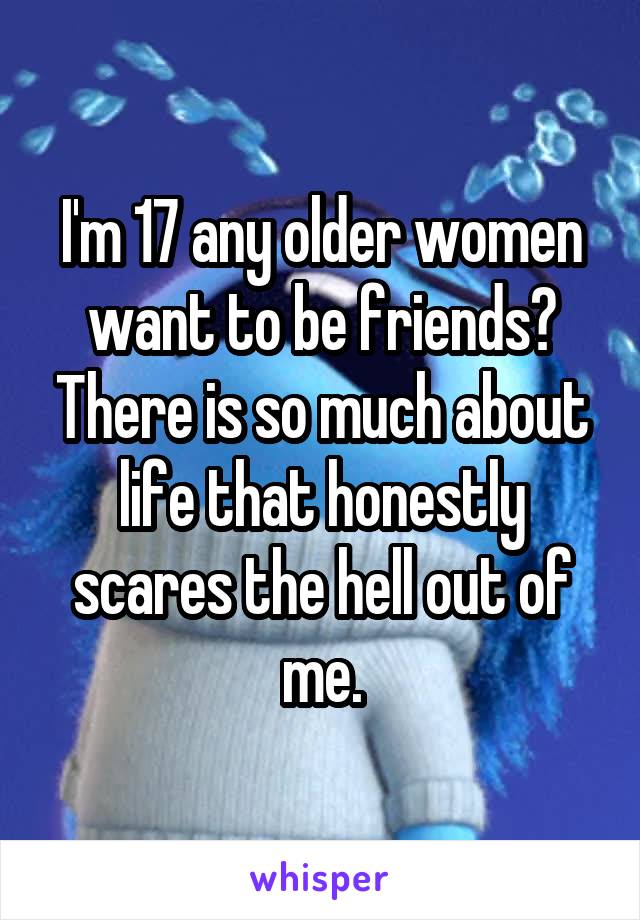 I'm 17 any older women want to be friends? There is so much about life that honestly scares the hell out of me.