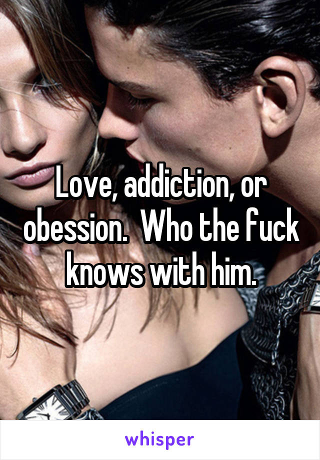 Love, addiction, or obession.  Who the fuck knows with him.
