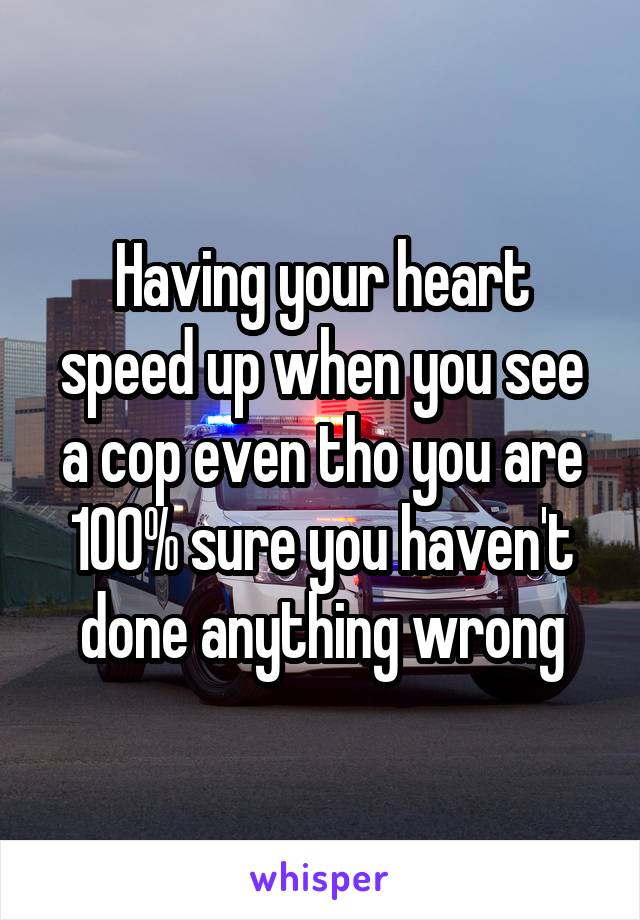 Having your heart speed up when you see a cop even tho you are 100% sure you haven't done anything wrong