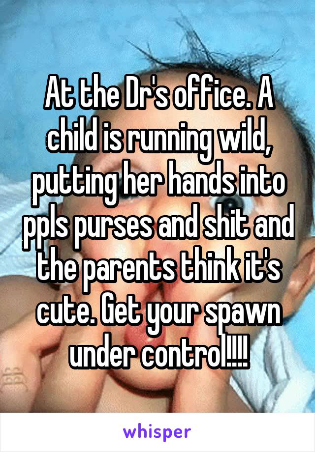 At the Dr's office. A child is running wild, putting her hands into ppls purses and shit and the parents think it's cute. Get your spawn under control!!!!