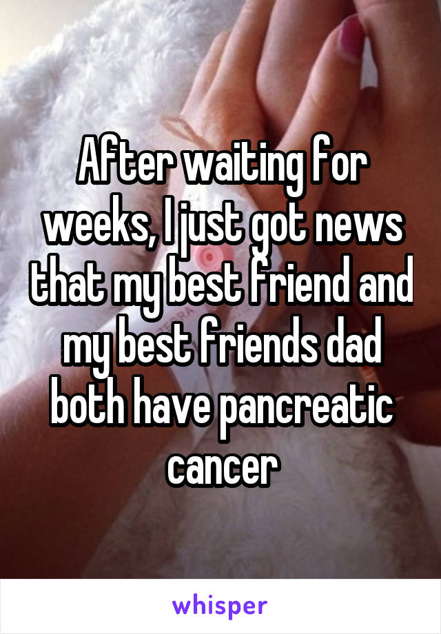After waiting for weeks, I just got news that my best friend and my best friends dad both have pancreatic cancer