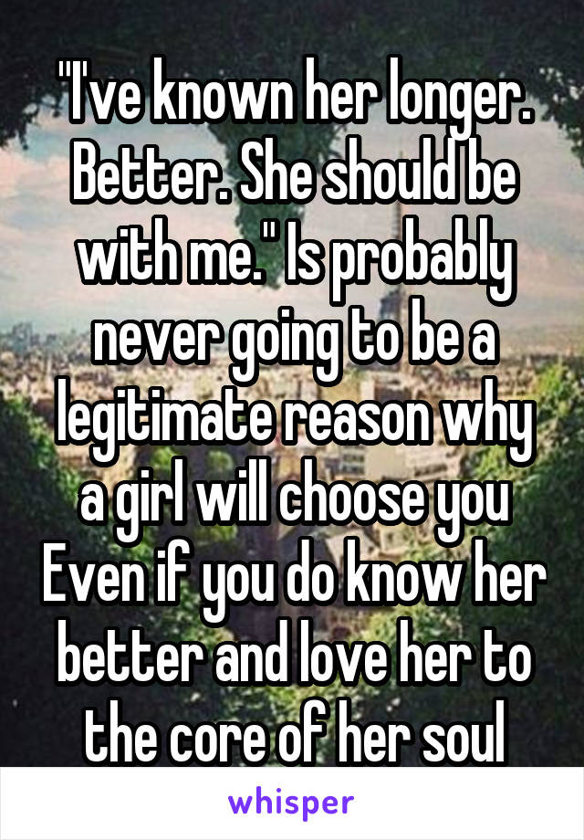 "I've known her longer. Better. She should be with me." Is probably never going to be a legitimate reason why a girl will choose you Even if you do know her better and love her to the core of her soul