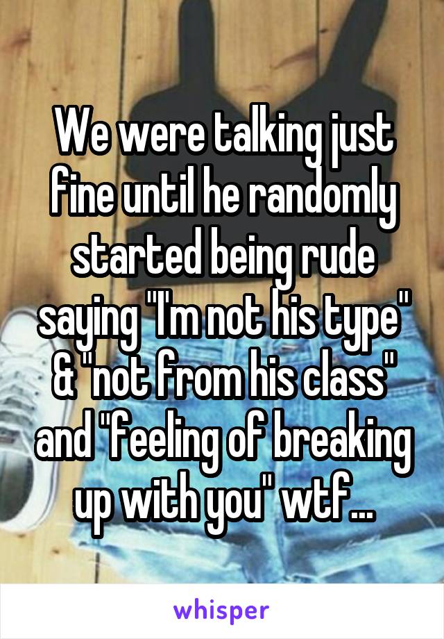 We were talking just fine until he randomly started being rude saying "I'm not his type" & "not from his class" and "feeling of breaking up with you" wtf...