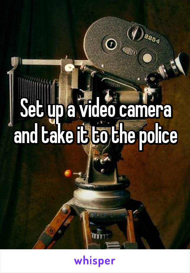 Set up a video camera and take it to the police 