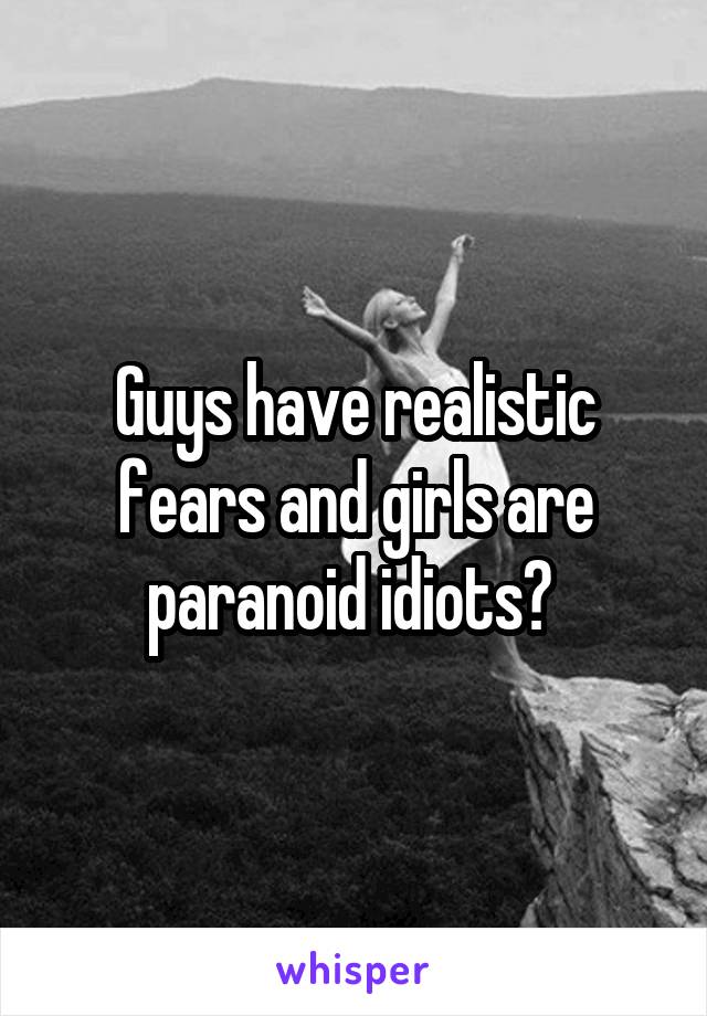 Guys have realistic fears and girls are paranoid idiots? 