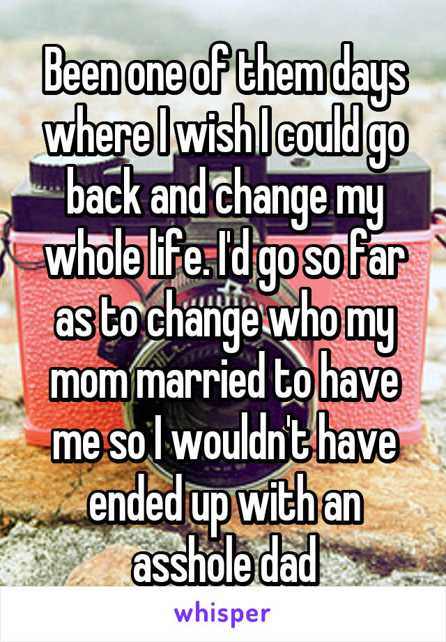 Been one of them days where I wish I could go back and change my whole life. I'd go so far as to change who my mom married to have me so I wouldn't have ended up with an asshole dad