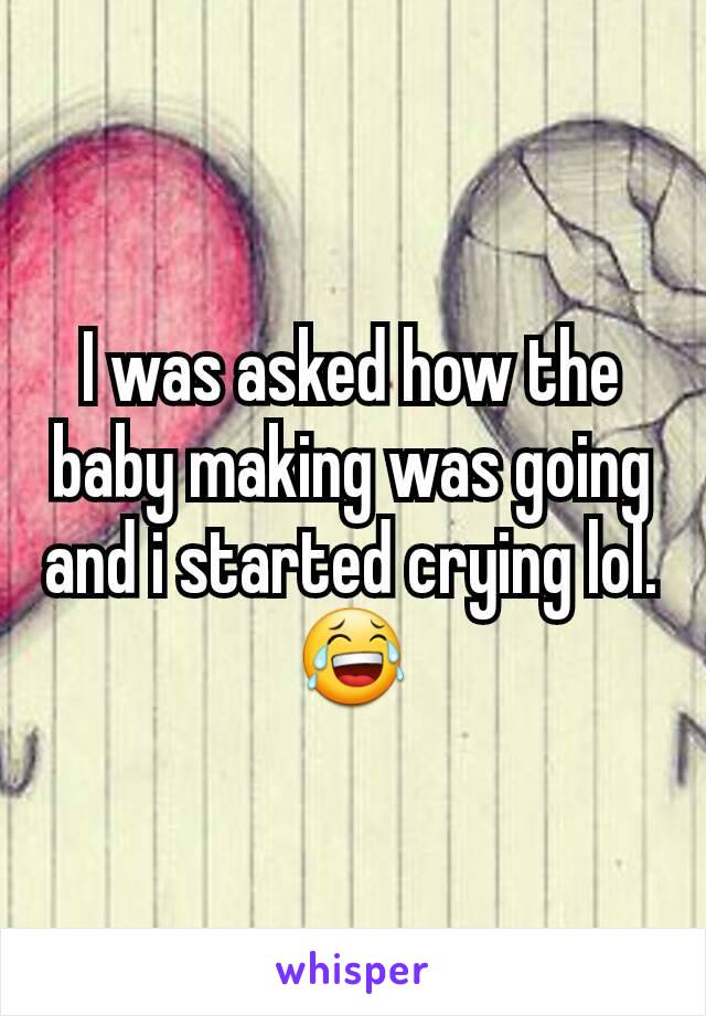 I was asked how the baby making was going and i started crying lol. 😂