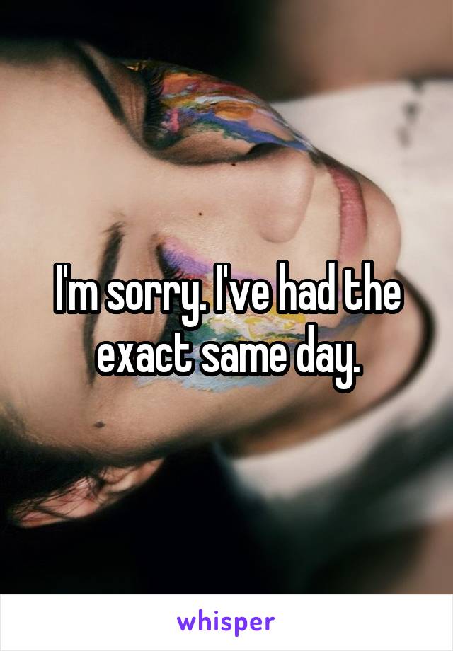 I'm sorry. I've had the exact same day.