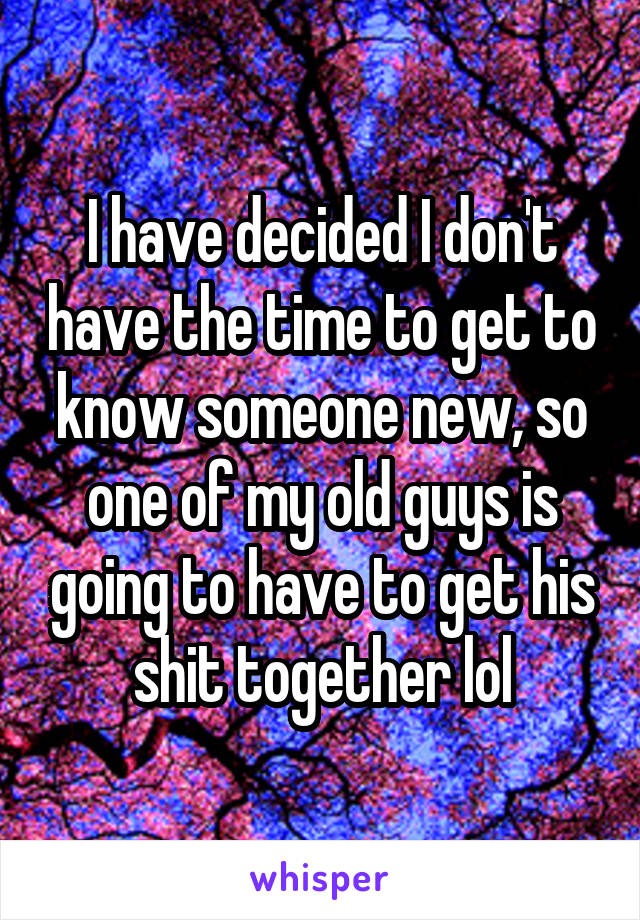 I have decided I don't have the time to get to know someone new, so one of my old guys is going to have to get his shit together lol