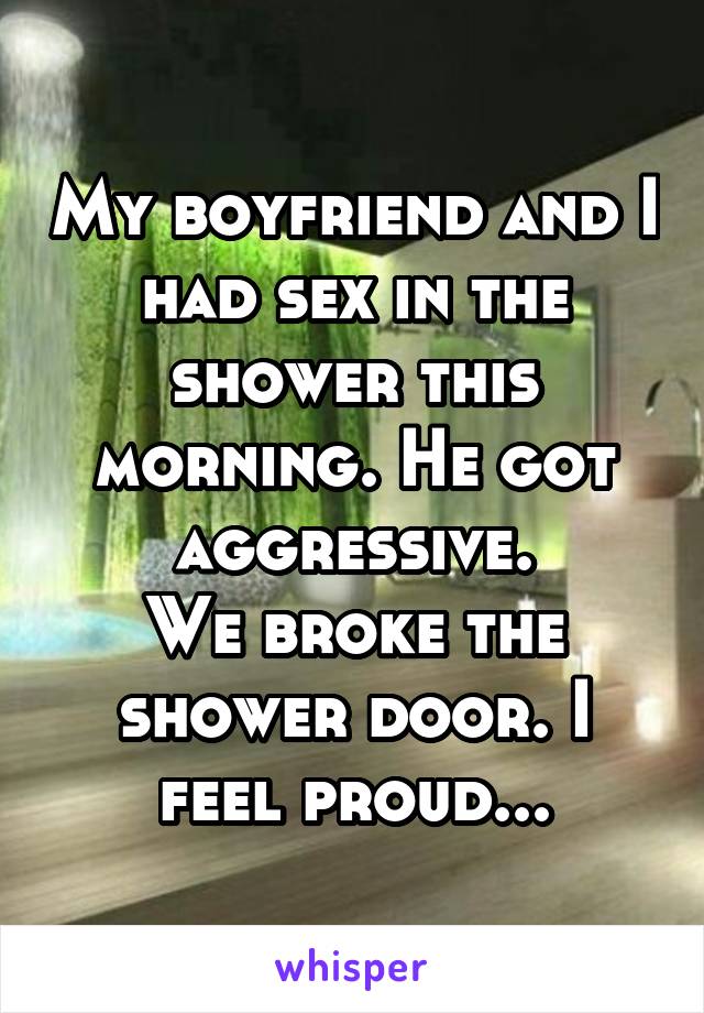 My boyfriend and I had sex in the shower this morning. He got aggressive.
We broke the shower door. I feel proud...