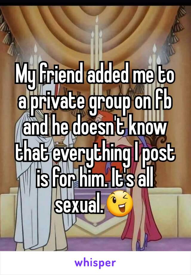 My friend added me to a private group on fb and he doesn't know that everything I post is for him. It's all sexual.😉