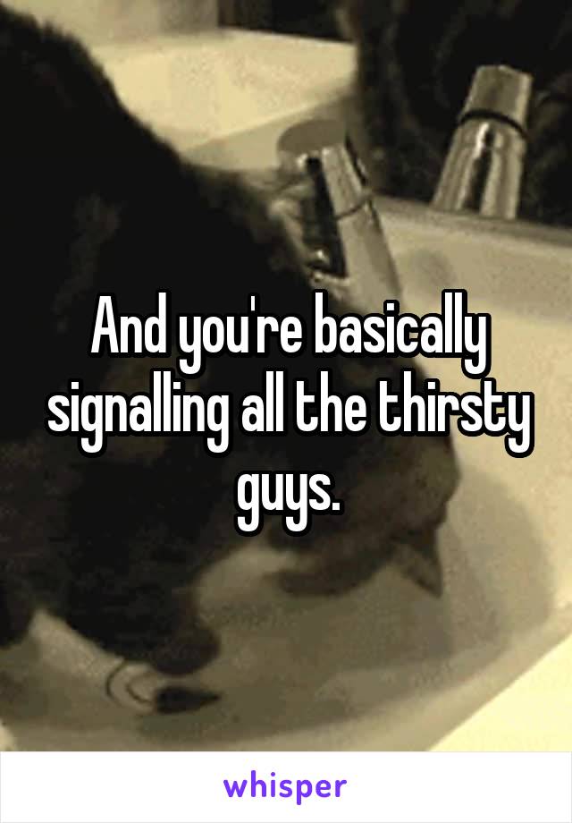 And you're basically signalling all the thirsty guys.