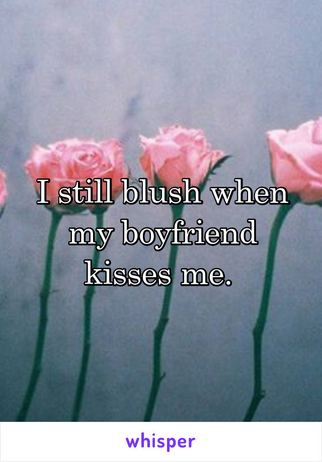 I still blush when my boyfriend kisses me. 