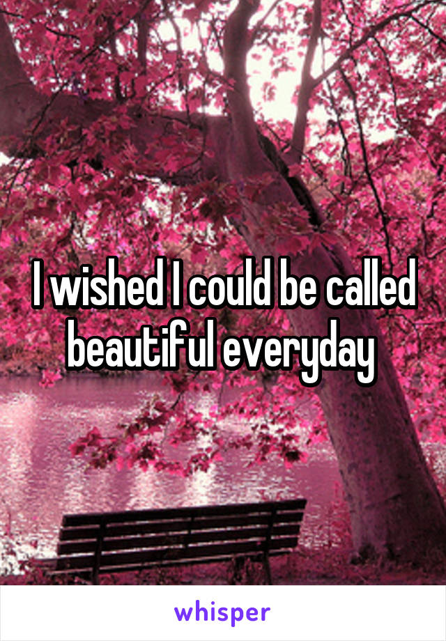 I wished I could be called beautiful everyday 