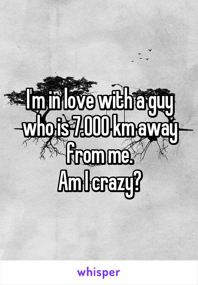 I'm in love with a guy who is 7.000 km away from me.
Am I crazy?