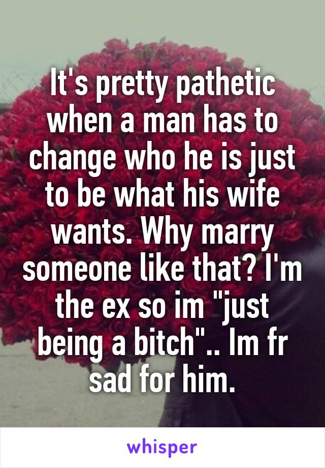 It's pretty pathetic when a man has to change who he is just to be what his wife wants. Why marry someone like that? I'm the ex so im "just being a bitch".. Im fr sad for him.