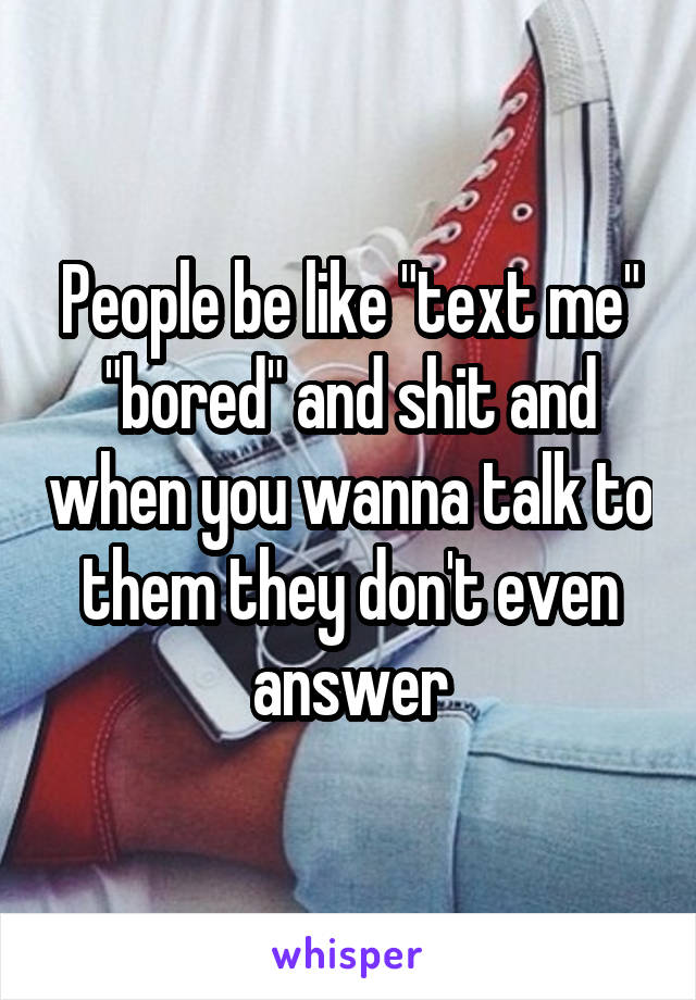 People be like "text me" "bored" and shit and when you wanna talk to them they don't even answer