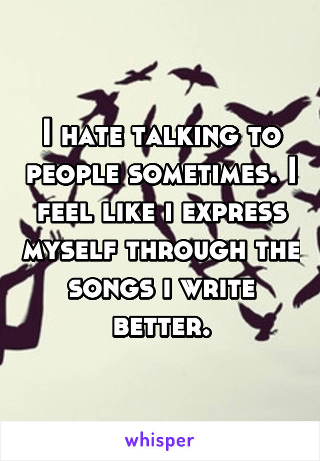 I hate talking to people sometimes. I feel like i express myself through the songs i write better.
