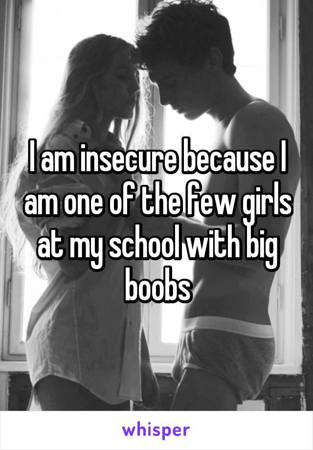 I am insecure because I am one of the few girls at my school with big boobs