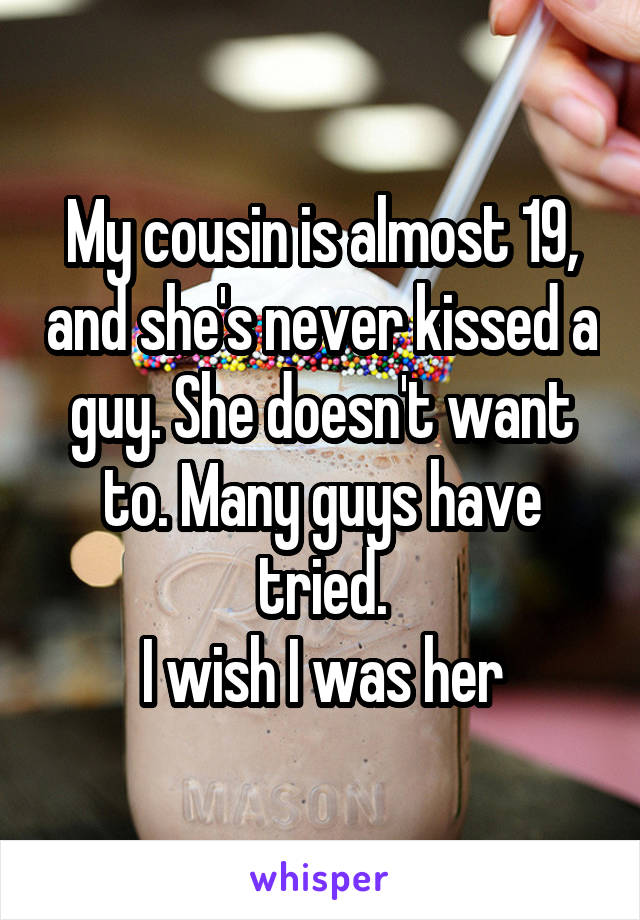 My cousin is almost 19, and she's never kissed a guy. She doesn't want to. Many guys have tried.
I wish I was her