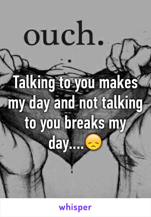 Talking to you makes my day and not talking to you breaks my day....😞