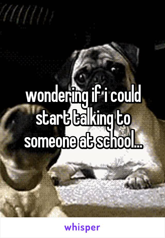 wondering if i could start talking to someone at school...