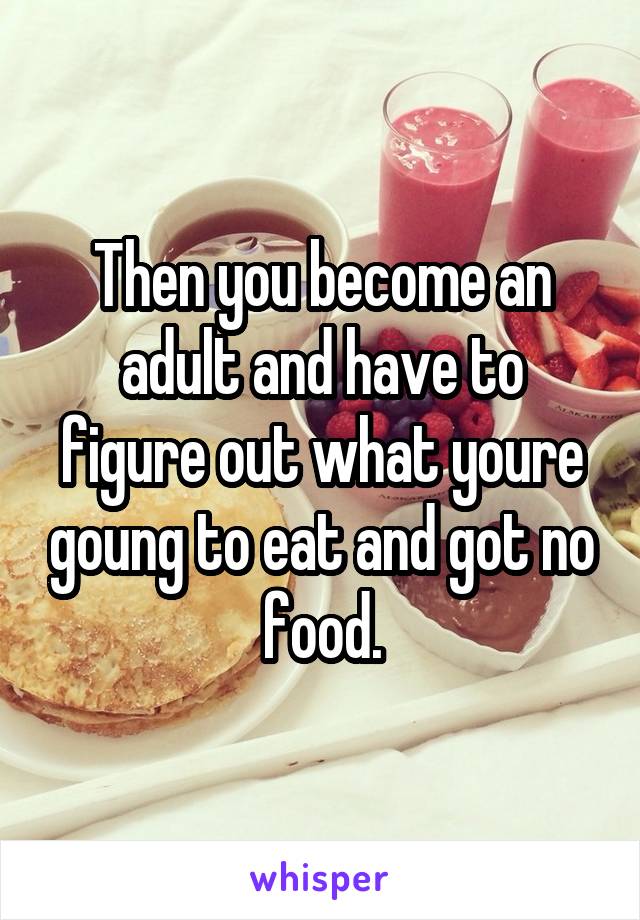 Then you become an adult and have to figure out what youre goung to eat and got no food.