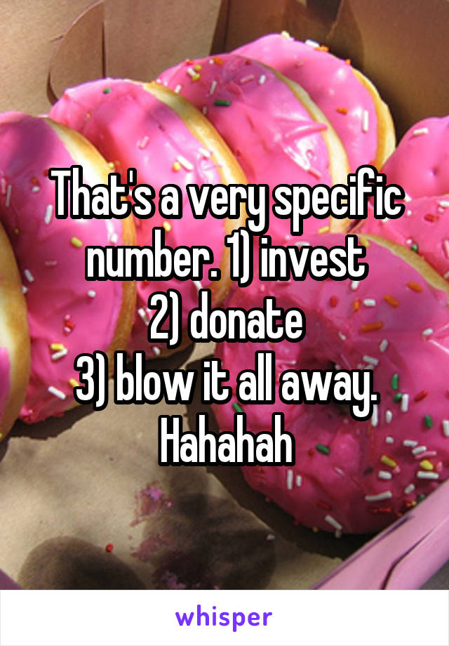 That's a very specific number. 1) invest
2) donate
3) blow it all away. Hahahah