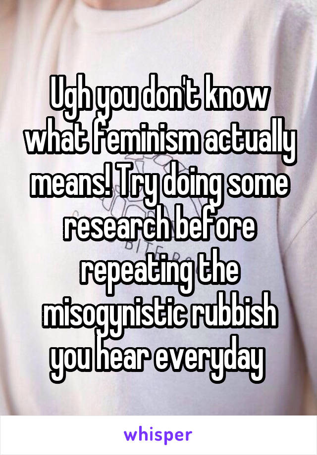 Ugh you don't know what feminism actually means! Try doing some research before repeating the misogynistic rubbish you hear everyday 