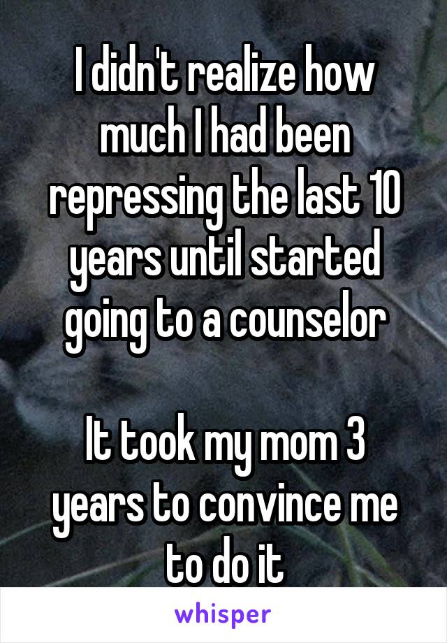 I didn't realize how much I had been repressing the last 10 years until started going to a counselor

It took my mom 3 years to convince me to do it