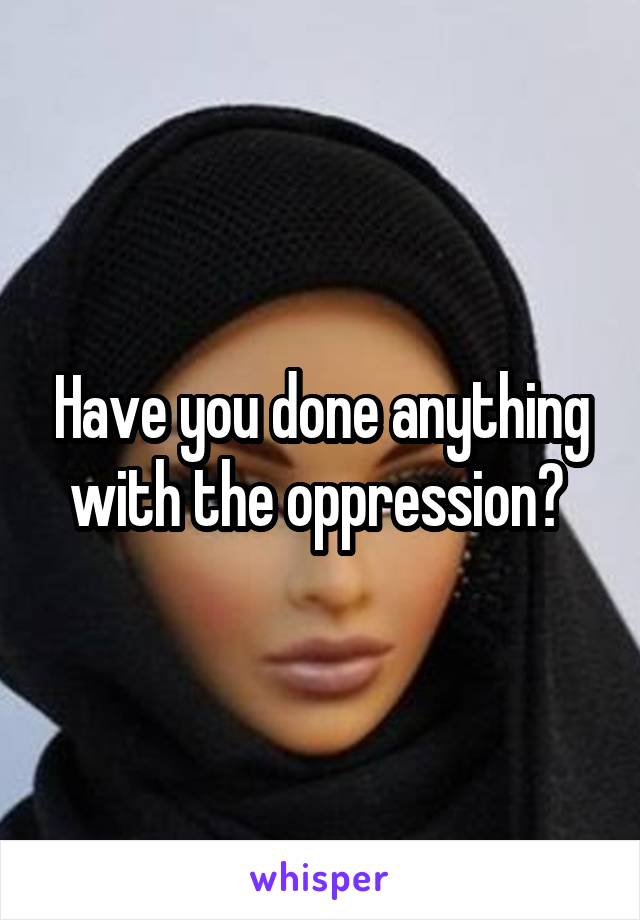 Have you done anything with the oppression? 