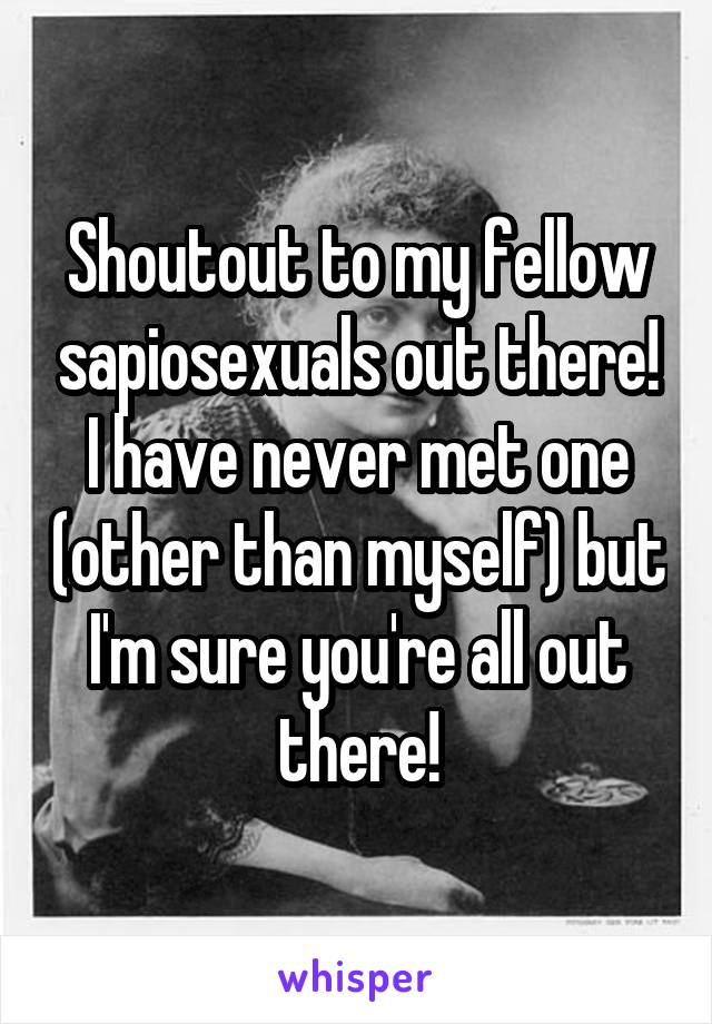 Shoutout to my fellow sapiosexuals out there!
I have never met one (other than myself) but I'm sure you're all out there!