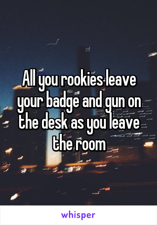 All you rookies leave your badge and gun on the desk as you leave the room