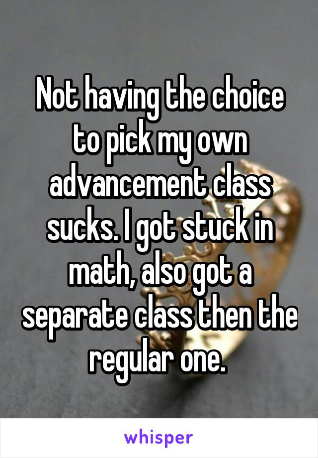 Not having the choice to pick my own advancement class sucks. I got stuck in math, also got a separate class then the regular one. 