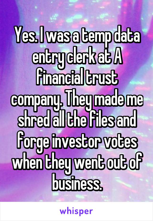 Yes. I was a temp data entry clerk at A financial trust company. They made me shred all the files and forge investor votes when they went out of business.