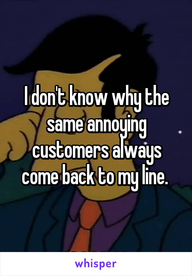 I don't know why the same annoying customers always come back to my line. 