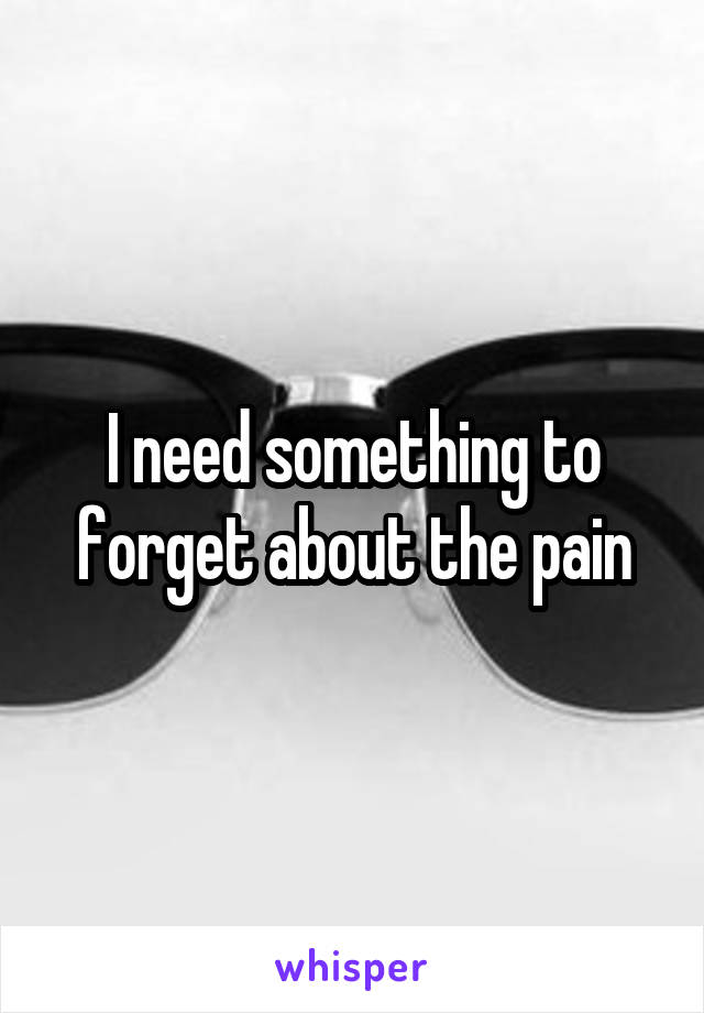 I need something to forget about the pain