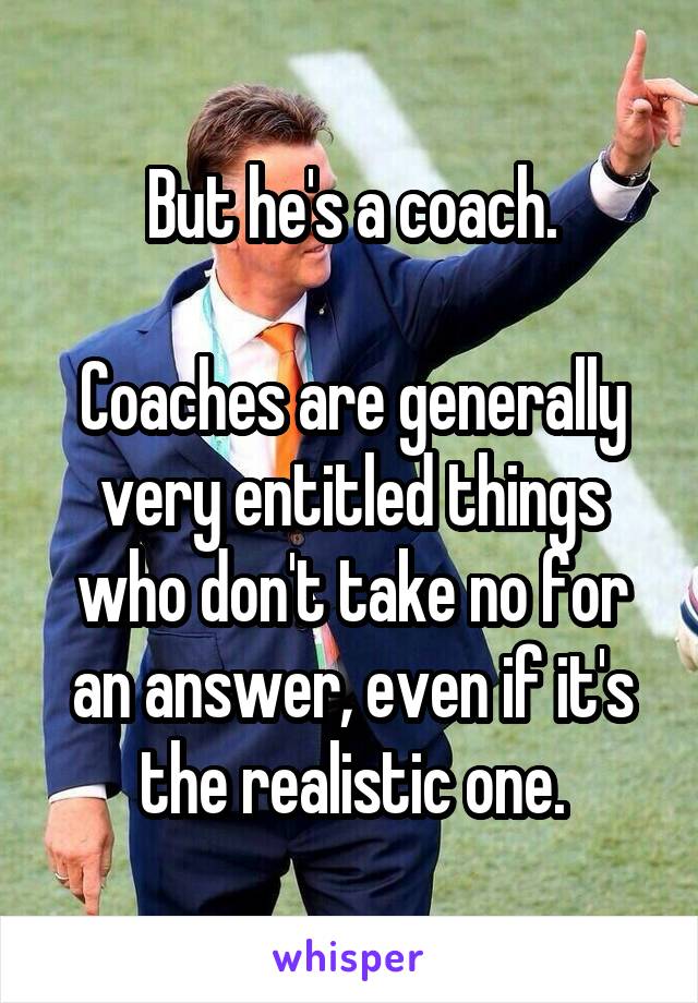 But he's a coach.

Coaches are generally very entitled things who don't take no for an answer, even if it's the realistic one.
