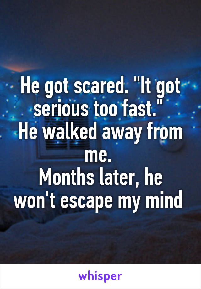 He got scared. "It got serious too fast." 
He walked away from me. 
Months later, he won't escape my mind 