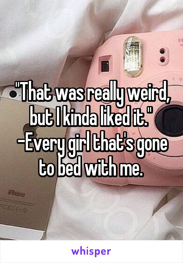 "That was really weird, but I kinda liked it." 
-Every girl that's gone to bed with me. 
