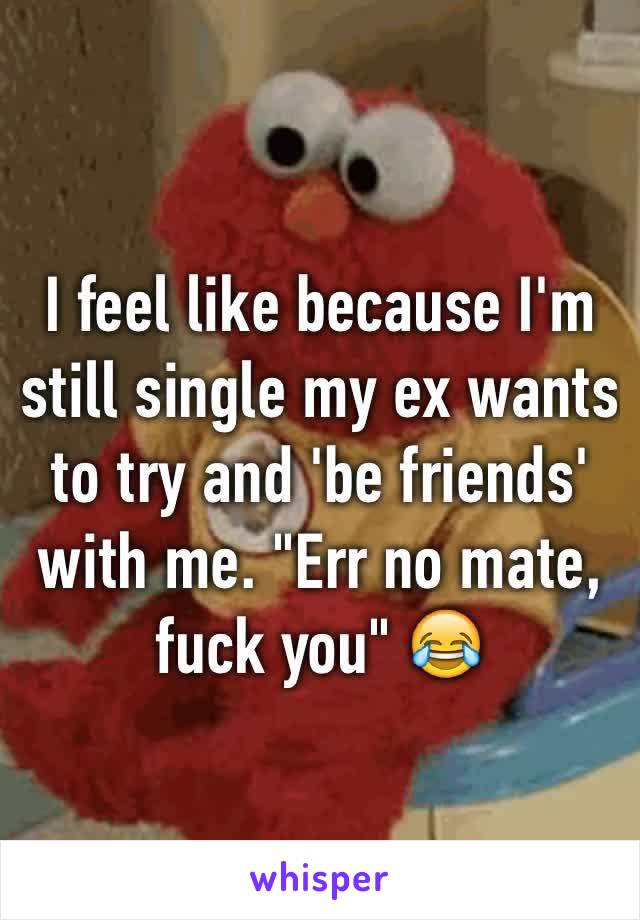 I feel like because I'm still single my ex wants to try and 'be friends' with me. "Err no mate, fuck you" 😂