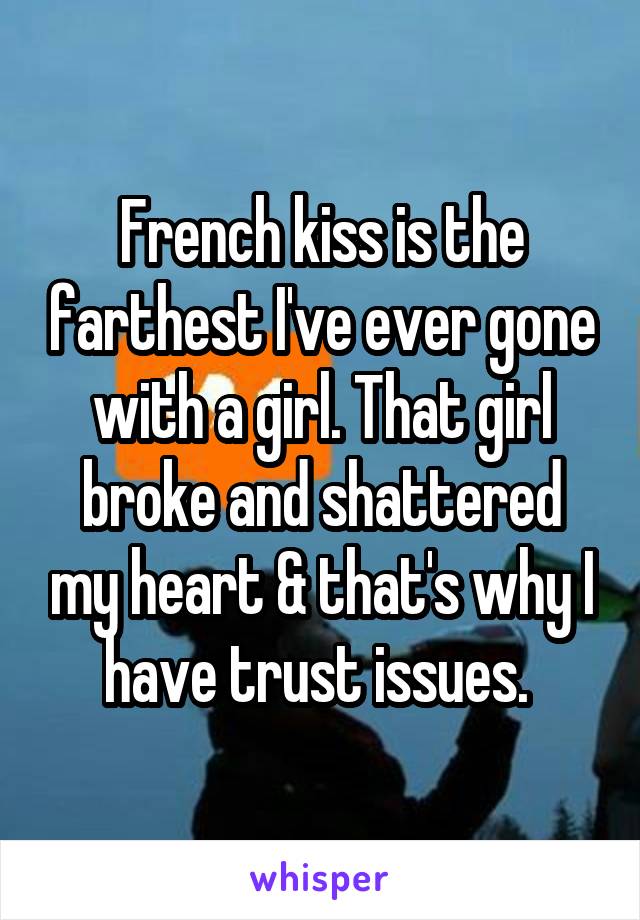 French kiss is the farthest I've ever gone with a girl. That girl broke and shattered my heart & that's why I have trust issues. 