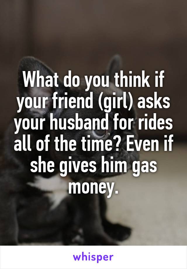 What do you think if your friend (girl) asks your husband for rides all of the time? Even if she gives him gas money.