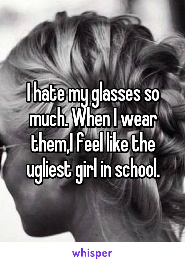 I hate my glasses so much. When I wear them,I feel like the ugliest girl in school.