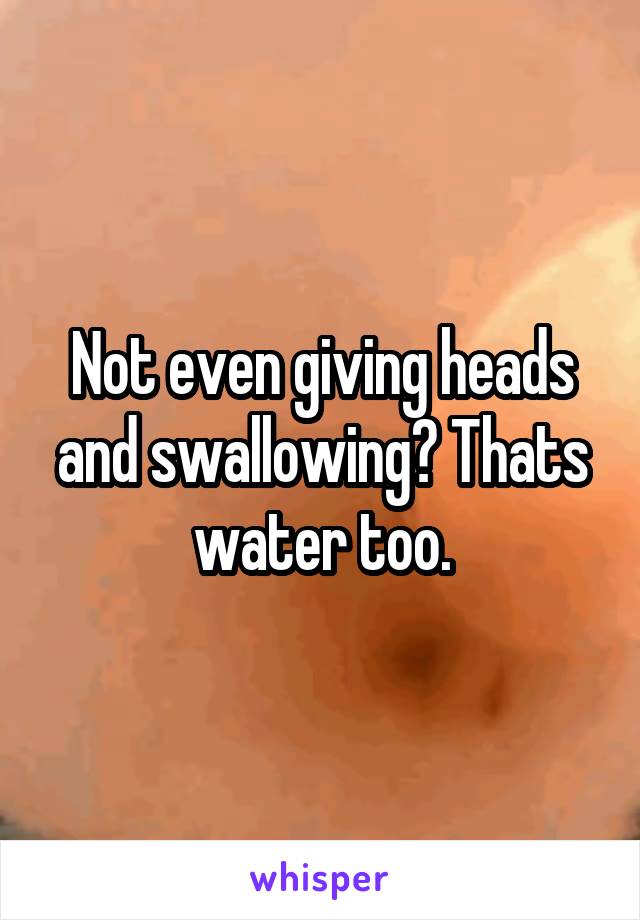 Not even giving heads and swallowing? Thats water too.