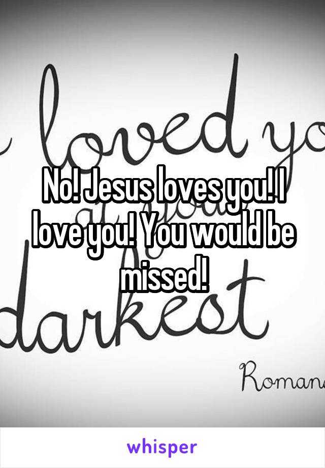 No! Jesus loves you! I love you! You would be missed!