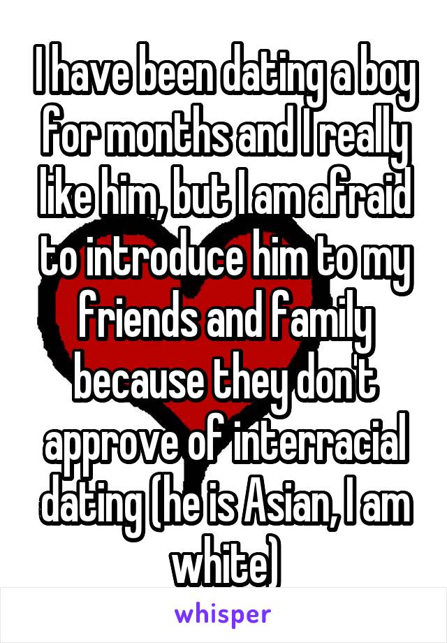 I have been dating a boy for months and I really like him, but I am afraid to introduce him to my friends and family because they don't approve of interracial dating (he is Asian, I am white)