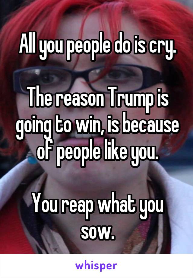 All you people do is cry.

The reason Trump is going to win, is because of people like you.

You reap what you sow.