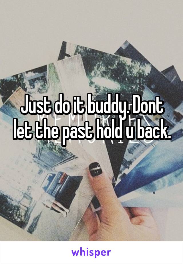 Just do it buddy. Dont let the past hold u back. 