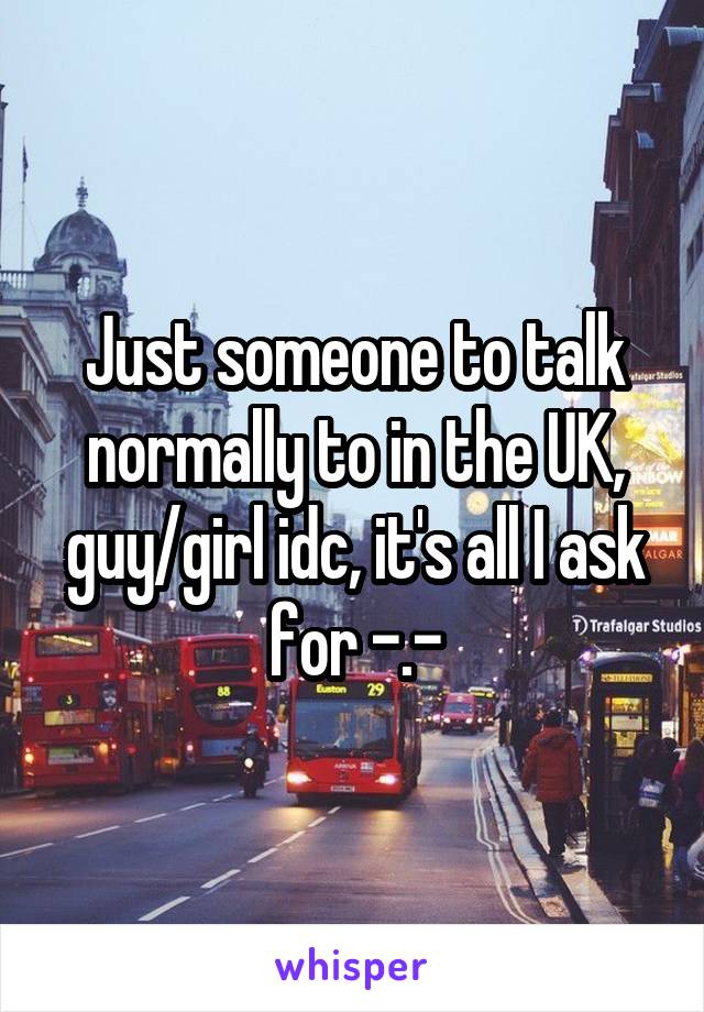 Just someone to talk normally to in the UK, guy/girl idc, it's all I ask for -.-